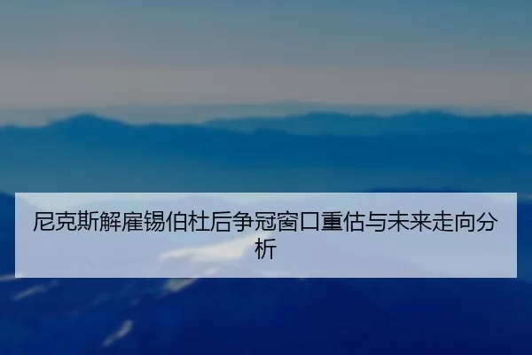 尼克斯解雇锡伯杜后争冠窗口重估与未来走向分析